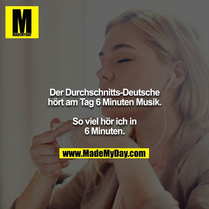 Der Durchschnitts-Deutsche hört am Tag 6 Minuten Musik.<br />
<br />
So viel hör ich in 6 Minuten.