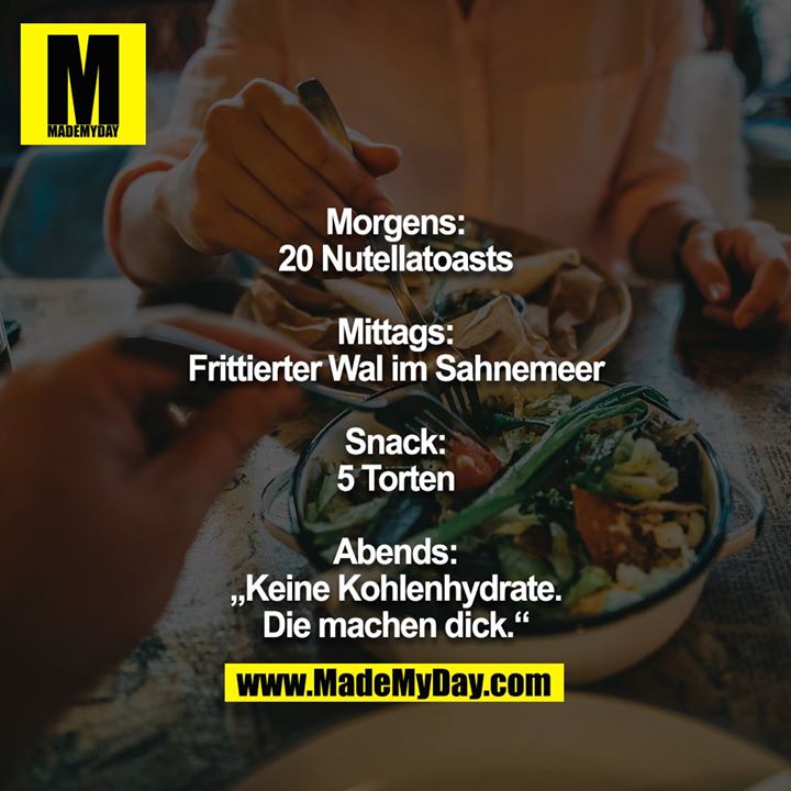 Morgens:<br />
20 Nutellatoasts<br />
<br />
Mittags:<br />
Frittierter Wal im Sahnemeer<br />
<br />
Snack:<br />
5 Torten<br />
<br />
Abends:<br />
„Keine Kohlenhydrate. Die machen dick.“