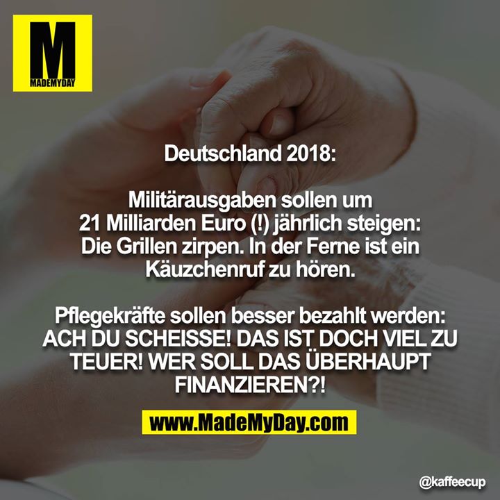 Deutschland 2018:<br />
<br />
Militärausgaben sollen um 21 Milliarden Euro (!) jährlich steigen: Die Grillen zirpen. In der Ferne ist ein Käuzchenruf zu hören.<br />
<br />
Pflegekräfte sollen besser bezahlt werden: ACH DU SCHEISSE! DAS IST DOCH VIEL ZU TEUER! WER SOLL DAS ÜBERHAUPT FINANZIEREN?!