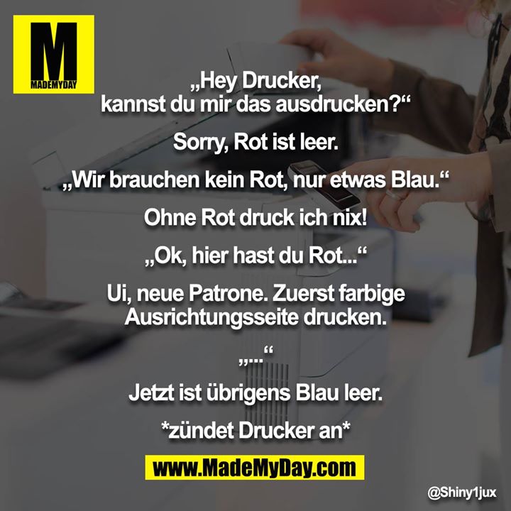 „Hey Drucker, kannst du mir das ausdrucken?“<br />
<br />
Sorry, Rot ist leer.<br />
<br />
„Wir brauchen kein Rot, nur etwas Blau.“<br />
<br />
Ohne Rot druck ich nix!<br />
<br />
„Ok, hier hast du Rot...“<br />
<br />
Ui, neue Patrone. Zuerst farbige Ausrichtungsseite drucken.<br />
<br />
„...“<br />
<br />
Jetzt ist übrigens Blau leer.<br />
<br />
*zündet Drucker an*