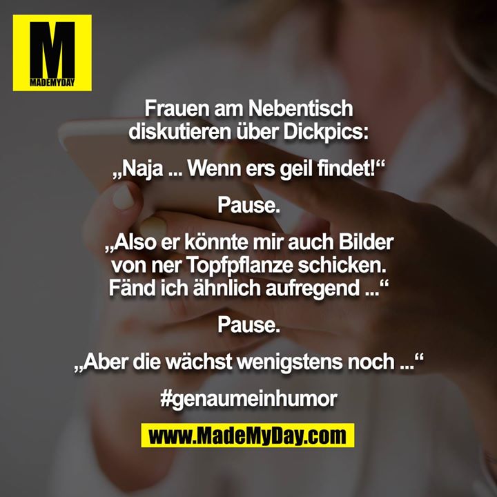 Frauen am Nebentisch diskutieren über Dickpics:<br />
<br />
„Naja ... Wenn ers geil findet!“<br />
<br />
Pause.<br />
<br />
„Also er könnte mir auch Bilder von ner Topfpflanze schicken. Fänd ich ähnlich aufregend ...“<br />
<br />
Pause.<br />
<br />
„Aber die wächst wenigstens noch ...“<br />
<br />
#genaumeinhumor