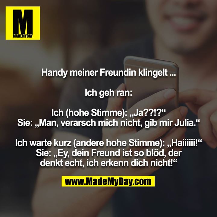 Handy meiner Freundin klingelt ...<br />
<br />
Ich geh ran:<br />
<br />
Ich (hohe Stimme): „Ja??!?“<br />
Sie: „Man, verarsch mich nicht, gib mir Julia.“<br />
<br />
Ich warte kurz (andere hohe Stimme): „Haiiiiii!“<br />
Sie: „Ey, dein Freund ist so blöd, der denkt echt, ich erkenn dich nicht!“