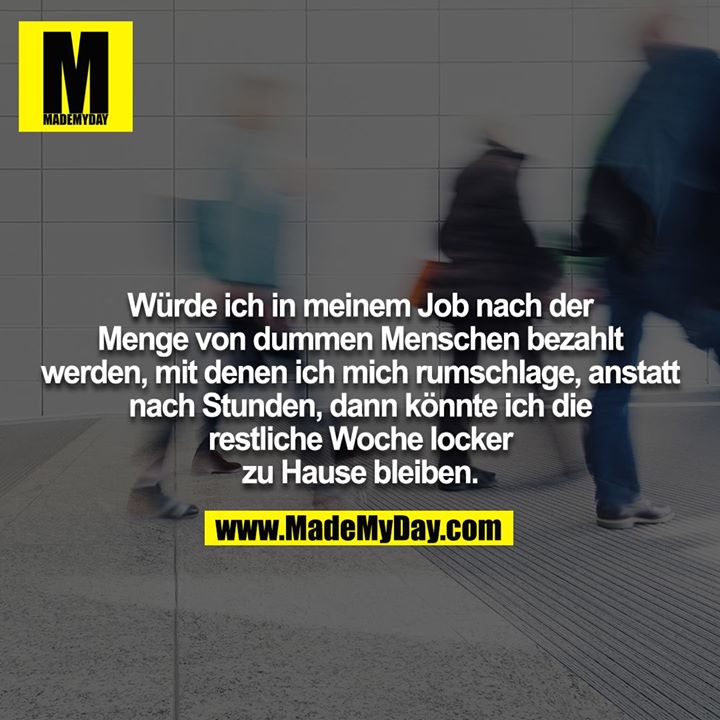 Würde ich in meinem Job nach der Menge von dummen Menschen bezahlt werden, mit denen ich mich rumschlage, anstatt nach Stunden, dann könnte ich die restliche Woche locker zu Hause bleiben.