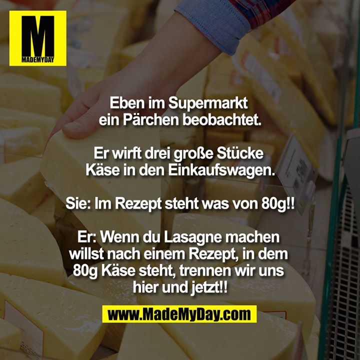 Eben im Supermarkt ein Pärchen beobachtet.<br />
<br />
Er wirft drei große Stücke Käse in den Einkaufswagen.<br />
Sie: Im Rezept steht was von 80g!!<br />
Er: Wenn du Lasagne machen willst nach einem Rezept, in dem 80g Käse steht, trennen wir uns hier und jetzt!!