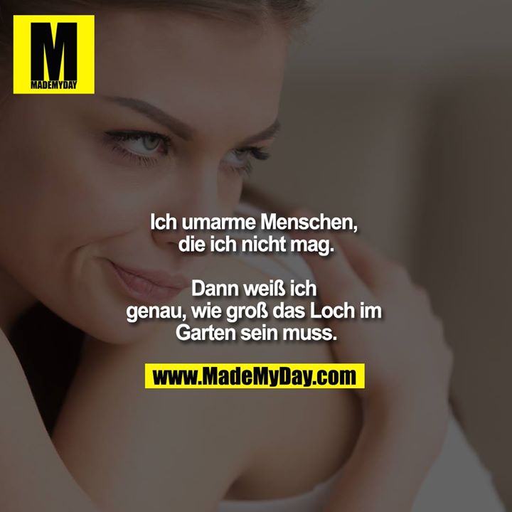 Ich umarme Menschen, die ich nicht mag.<br />
<br />
Dann weiß ich genau, wie groß das Loch im Garten sein muss.