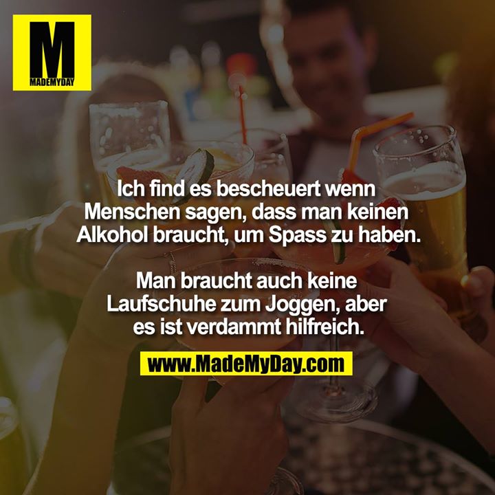 Ich find es bescheuert wenn Menschen sagen, dass man keinen Alkohol braucht, um Spass zu haben.<br />
<br />
Man braucht auch keine Laufschuhe zum Joggen, aber es ist verdammt hilfreich.