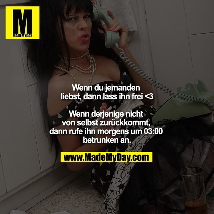 Wenn du jemanden liebst, dann lass ihn frei <3<br />
<br />
Wenn derjenige nicht von selbst zurückkommt, dann rufe ihn morgens um 03:00 betrunken an.