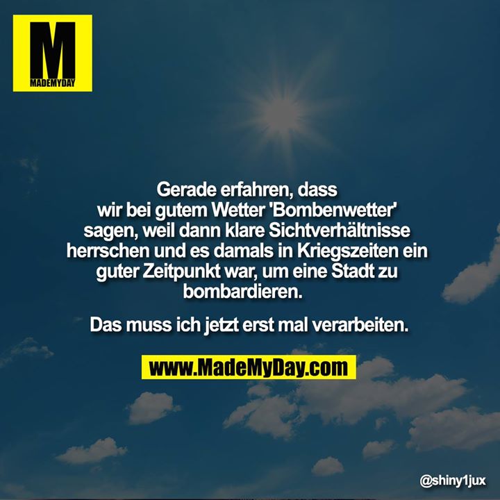 Gerade erfahren, dass wir bei gutem Wetter 'Bombenwetter' sagen, weil dann klare Sichtverhältnisse herrschen und es damals in Kriegszeiten ein guter Zeitpunkt war, um eine Stadt zu bombardieren. <br />
Das muss ich jetzt erst mal verarbeiten.