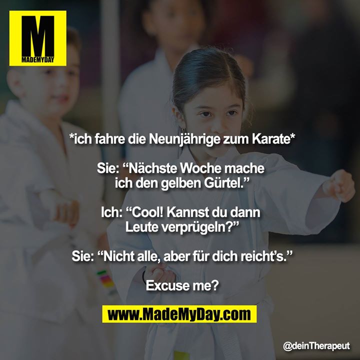 *ich fahre die Neunjährige zum Karate*<br />
<br />
Sie: “Nächste Woche mache ich den gelben Gürtel.”<br />
<br />
Ich: “Cool! Kannst du dann Leute verprügeln?”<br />
<br />
Sie: “Nicht alle, aber für dich reicht’s.”<br />
<br />
Excuse me?
