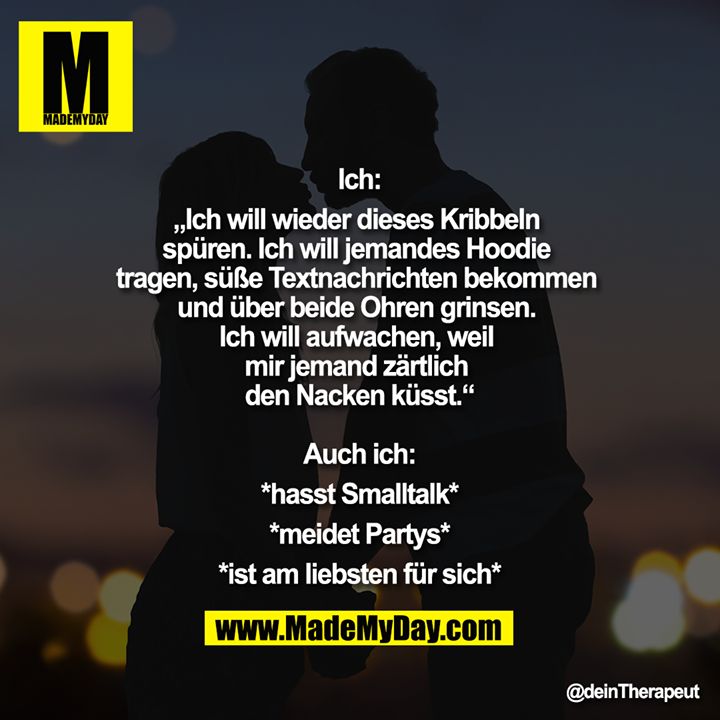 Ich:<br />
„Ich will wieder dieses Kribbeln spüren. Ich will jemandes Hoodie tragen, süße Textnachrichten bekommen und über beide Ohren grinsen. Ich will aufwachen, weil mir jemand zärtlich den Nacken küsst.“<br />
<br />
Auch ich:<br />
*hasst Smalltalk*<br />
*meidet Partys*<br />
*ist am liebsten für sich*