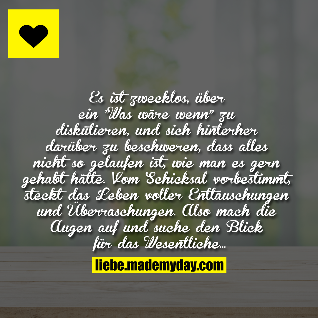 Es ist zwecklos, über ein "Was wäre wenn" zu diskutieren, und sich hinterher darüber zu beschweren, dass alles nicht so gelaufen ist, wie man es gern gehabt hätte. Vom Schicksal vorbestimmt, steckt das Leben voller Enttäuschungen und Überraschungen. Also mach die Augen auf und suche den Blick für das Wesentliche ...