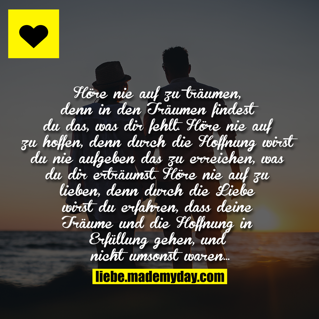 "Höre nie auf zu träumen, denn in den Träumen findest du das, was dir fehlt. Höre nie auf zu hoffen, denn durch die Hoffnung wirst du nie aufgeben das zu erreichen, was du dir erträumst. Höre nie auf zu lieben, denn durch die Liebe wirst du erfahren, dass deine Träume und die Hoffnung in Erfüllung gehen, und nicht umsonst waren..."