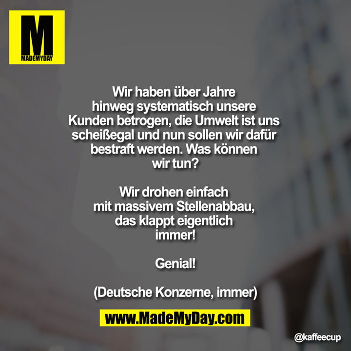  Wir haben über Jahre hinweg systematisch unsere Kunden betrogen, die Umwelt ist uns scheißegal und nun sollen wir dafür bestraft werden. Was können wir tun?<br />
<br />
Wir drohen einfach mit massivem Stellenabbau, das klappt eigentlich immer!<br />
<br />
Genial!<br />
<br />
(Deutsche Konzerne, immer)
