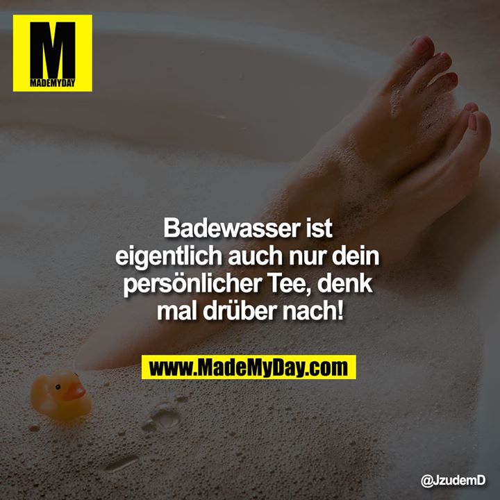 Badewasser ist eigentlich auch nur dein persönlicher Tee, denk mal drüber nach!