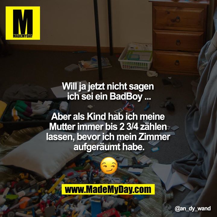Will ja jetzt nicht sagen ich sei ein BadBoy ...<br />
<br />
Aber als Kind hab ich meine Mutter immer bis 2 3/4 zählen lassen, bevor ich mein Zimmer aufgeräumt habe.<br />
<br />
????