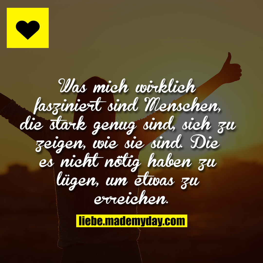 Was mich wirklich fasziniert sind Menschen, die stark genug sind, sich zu zeigen, wie sie sind. Die es nicht nötig haben zu lügen, um etwas zu erreichen.
