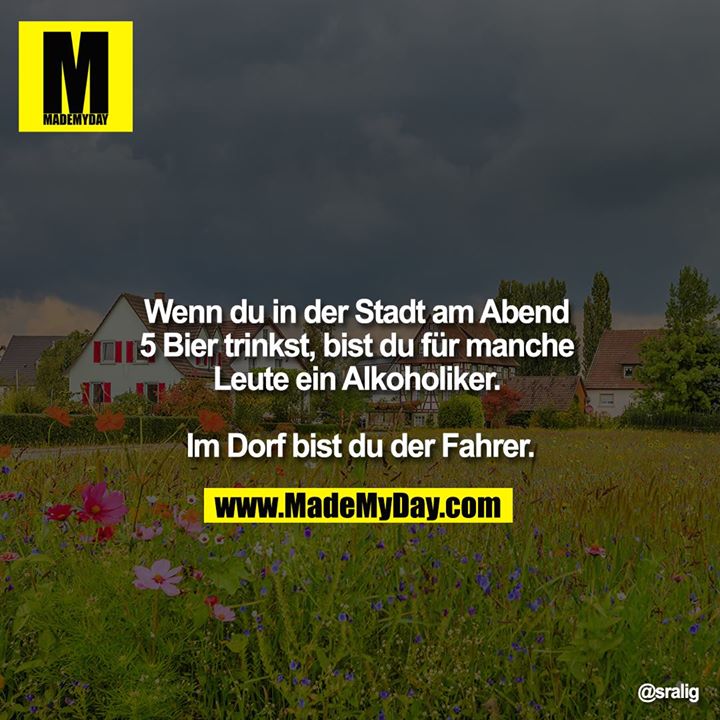 Wenn du in der Stadt am Abend 5 Bier trinkst, bist du für manche Leute Alkoholiker.<br />
<br />
Im Dorf bist du der Fahrer.