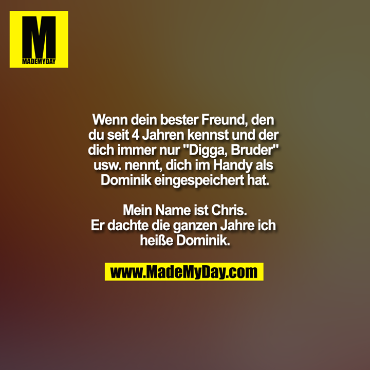 Wenn dein bester Freund, den du seit 4 Jahren kennst und der dich immer nur "Digga, Bruder" usw. nennt, dich im Handy als Dominik eingespeichert hat.<br />
<br />
Mein Name ist Chris.<br />
Er dachte die ganzen Jahre ich heiße Dominik.