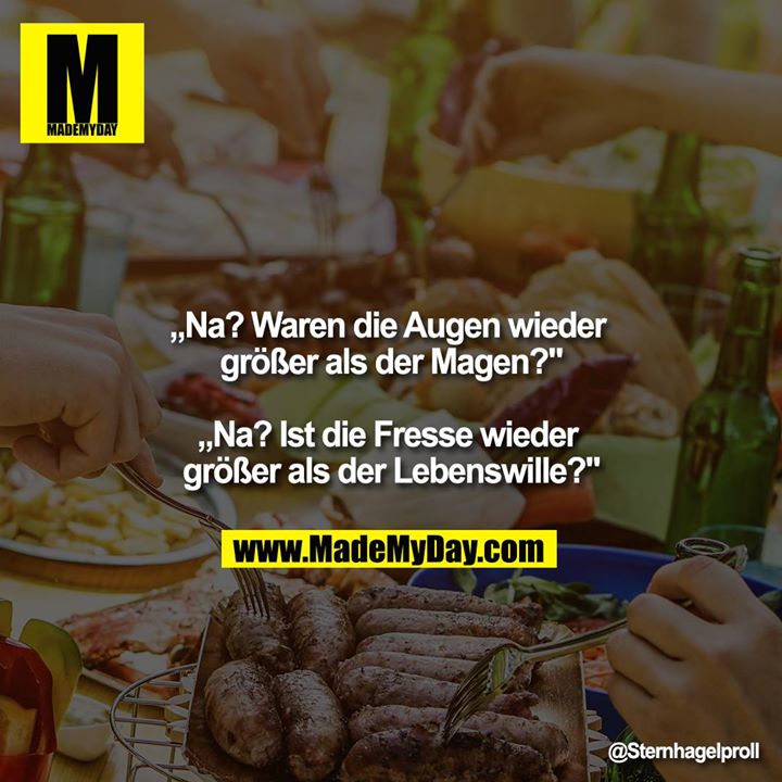 „Na? Waren die Augen wieder größer als der Magen?"<br />
<br />
„Na? Ist die Fresse wieder größer als der Lebenswille?"