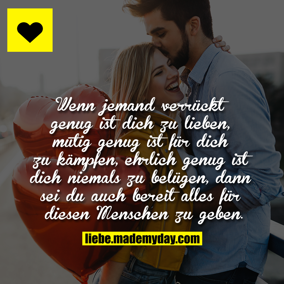 Wenn jemand verrückt genug ist dich zu lieben, mutig genug ist für dich zu kämpfen, ehrlich genug ist dich niemals zu belügen, dann sei du auch bereit alles für diesen Menschen zu geben.