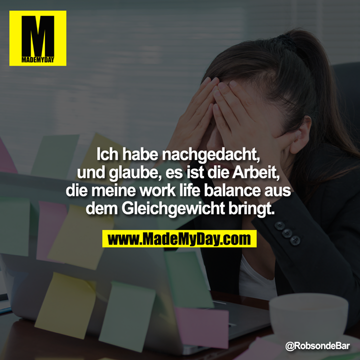 Ich habe nachgedacht, und glaube, es ist die Arbeit, die meine work life balance aus dem Gleichgewicht bringt.