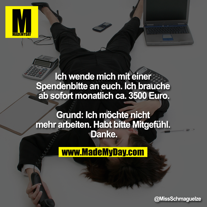 Ich wende mich mit einer Spendenbitte an euch. Ich brauche ab sofort monatlich ca. 3500 Euro.<br />
<br />
Grund: Ich möchte nicht mehr arbeiten. Habt bitte Mitgefühl. Danke.
