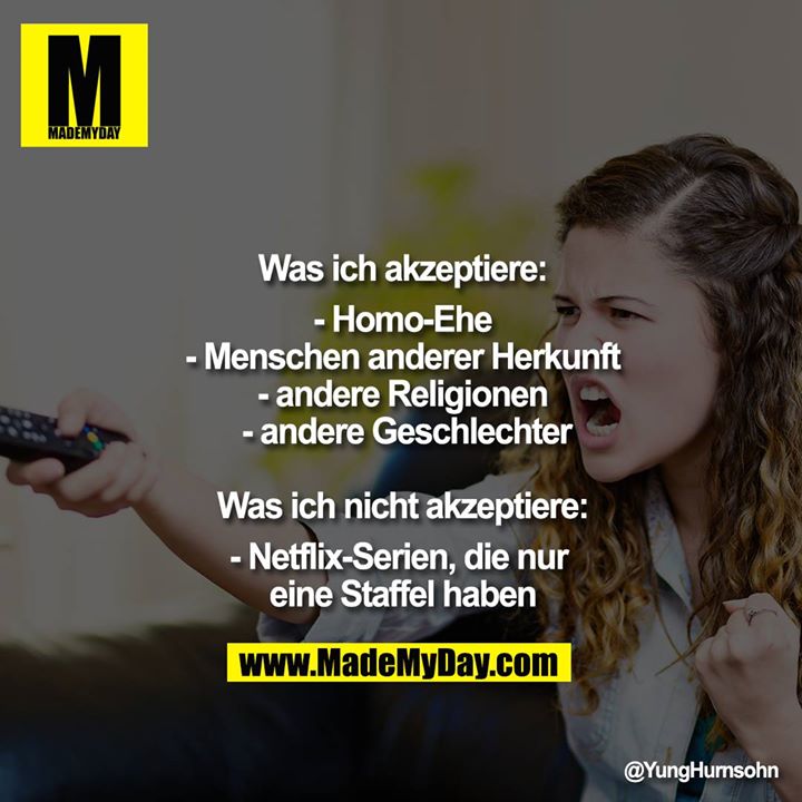 Was ich akzeptiere:<br />
- Homo-Ehe<br />
- Menschen anderer Herkunft<br />
- andere Religionen<br />
 - andere Geschlechter<br />
<br />
Was ich nicht akzeptiere:<br />
- Netflix-Serien, die nur eine Staffel haben