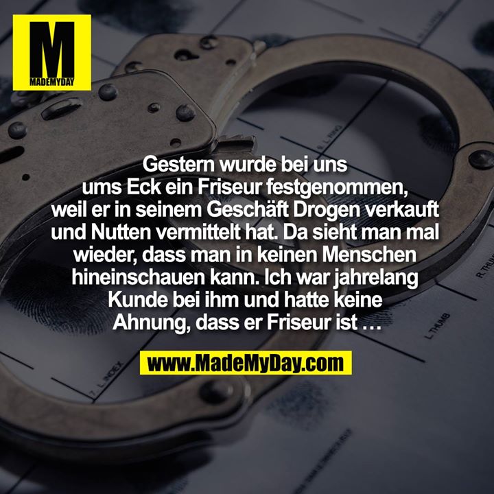 Gestern wurde bei uns ums Eck ein Friseur festgenommen, weil er in seinem Geschäft Drogen verkauft und Nutten vermittelt hat.<br />
Da sieht man mal wieder, dass man in keinen Menschen hineinschauen kann. Ich war jahrelang Kunde bei ihm und hatte keine Ahnung, dass er Friseur ist …