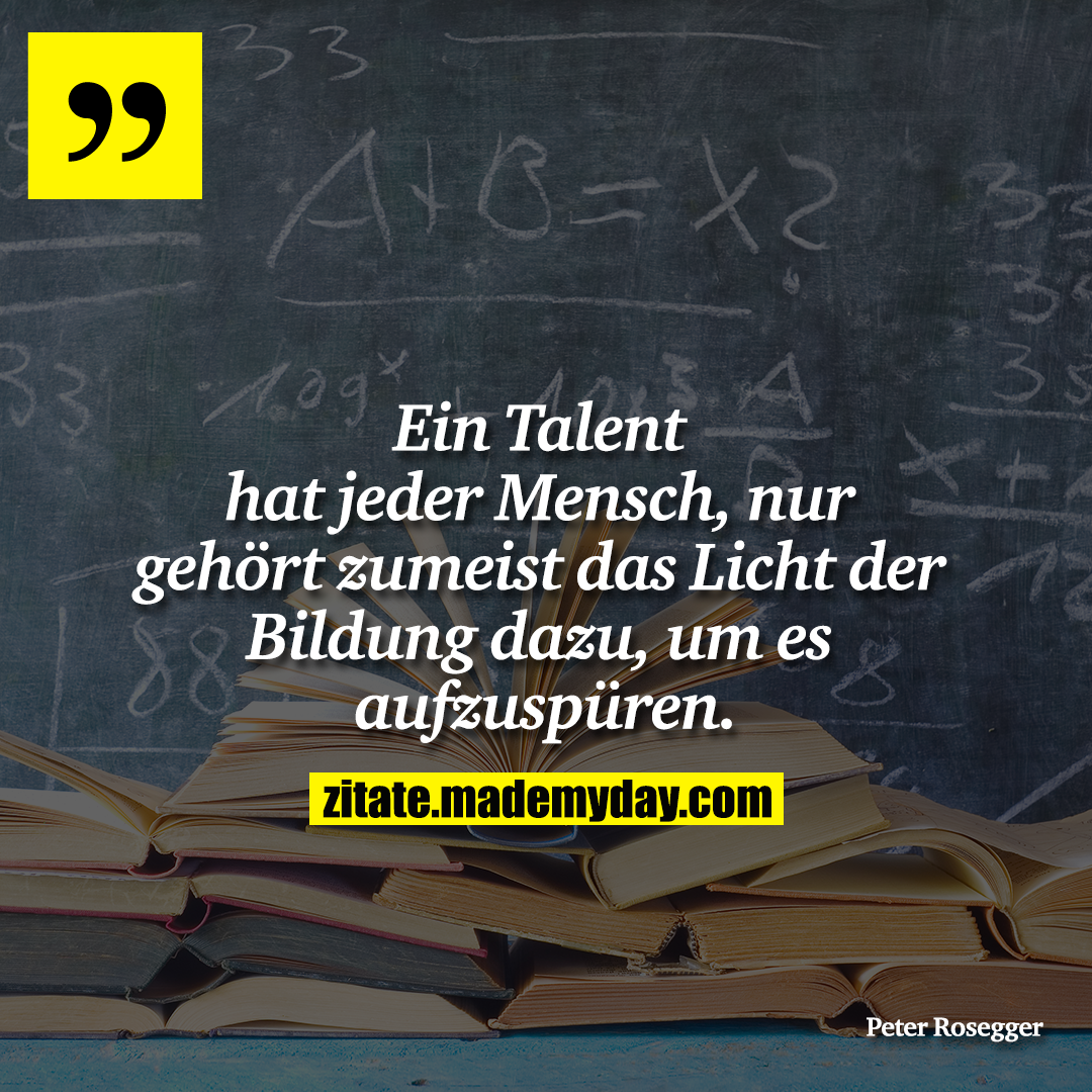 Ein Talent hat jeder Mensch, nur gehört zumeist das Licht der Bildung dazu, um es aufzuspüren.