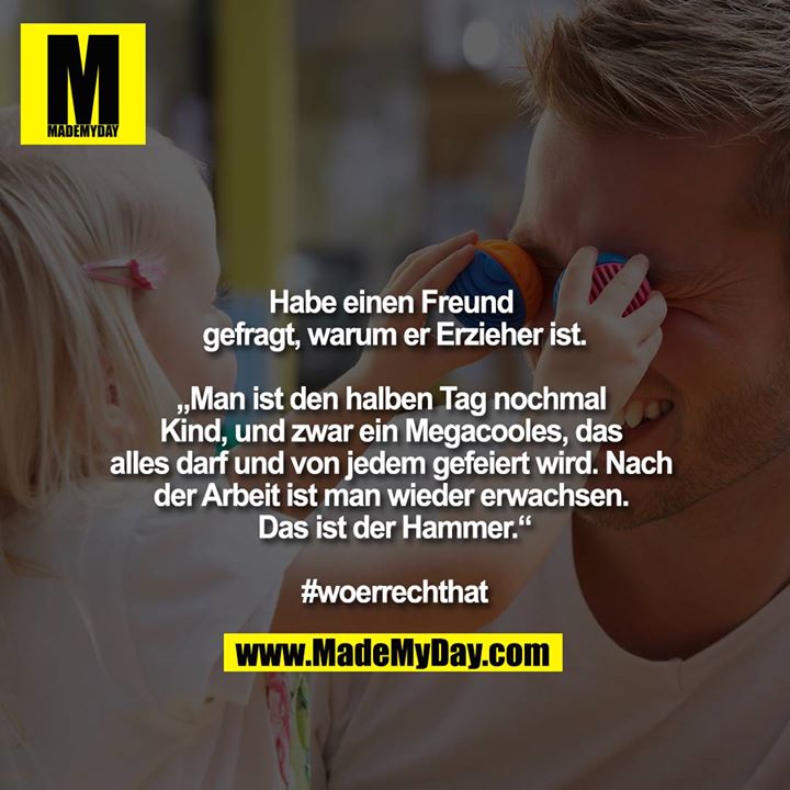 Habe einen Freund gefragt, warum er Erzieher ist.<br />
<br />
„Man ist den halben Tag nochmal Kind, und zwar ein Megacooles, das alles darf und von jedem gefeiert wird. Nach der Arbeit ist man wieder erwachsen. Das ist der Hammer.“<br />
<br />
#woerrechthat