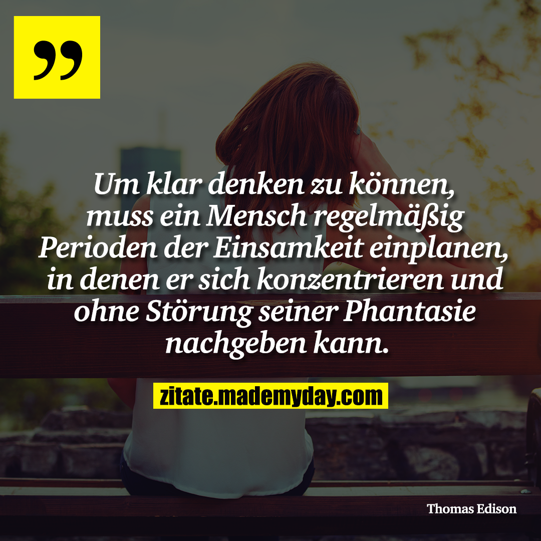 Um klar denken zu können, muss ein Mensch regelmäßig Perioden der Einsamkeit einplanen, in denen er sich konzentrieren und ohne Störung seiner Phantasie nachgeben kann.