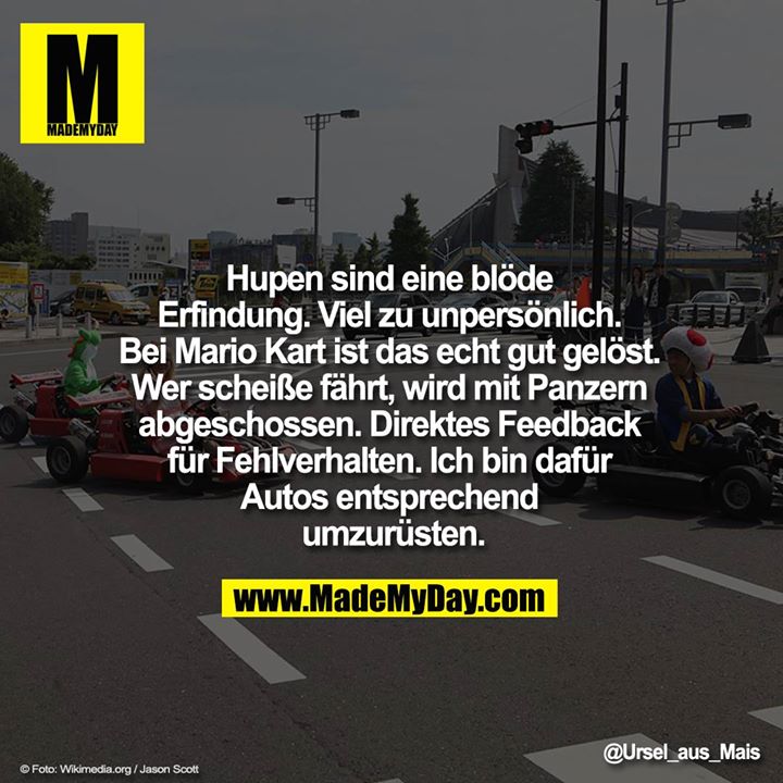 Hupen sind eine blöde Erfindung. Viel zu unpersönlich. Bei Mario Kart ist das echt gut gelöst. Wer scheiße fährt, wird mit Panzern abgeschossen. Direktes Feedback für Fehlverhalten. Ich bin dafür Autos entsprechend umzurüsten.