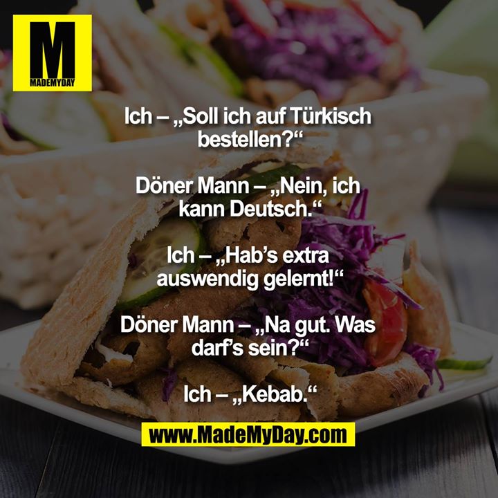 Ich – „Soll ich auf Türkisch bestellen?“<br />
<br />
Döner Mann – „Nein, ich kann Deutsch.“<br />
<br />
Ich – „Hab’s extra auswendig gelernt!“<br />
<br />
Döner Mann – „Na gut. Was darf’s sein?“<br />
<br />
Ich – „Kebab.“