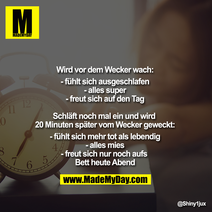 Wird vor dem Wecker wach:<br />
- fühlt sich ausgeschlafen<br />
- alles super<br />
- freut sich auf den Tag<br />
<br />
Schläft noch mal ein und wird 20 Minuten später vom Wecker geweckt:<br />
- fühlt sich mehr tot als lebendig<br />
- alles mies<br />
- freut sich nur noch aufs Bett heute Abend