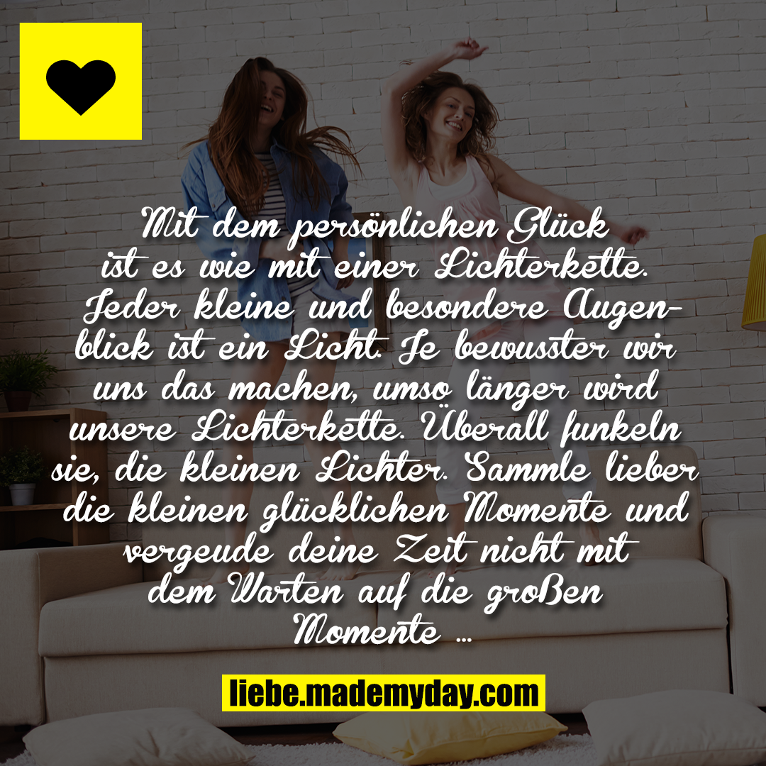 Mit dem persönlichen Glück ist es wie mit einer Lichterkette. Jeder kleine und besondere Augenblick ist ein Licht. Je bewusster wir uns das machen, umso länger wird unsere Lichterkette. Überall funkeln sie, die kleinen Lichter. Sammle lieber die kleinen glücklichen Momente und vergeude deine Zeit nicht mit dem Warten auf die großen Momente …