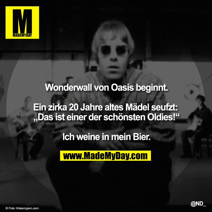 Wonderwall von Oasis beginnt.<br />
<br />
Ein zirka 20 Jahre altes Mädel seufzt: „Das ist einer der schönsten Oldies!“<br />
<br />
Ich weine in mein Bier.