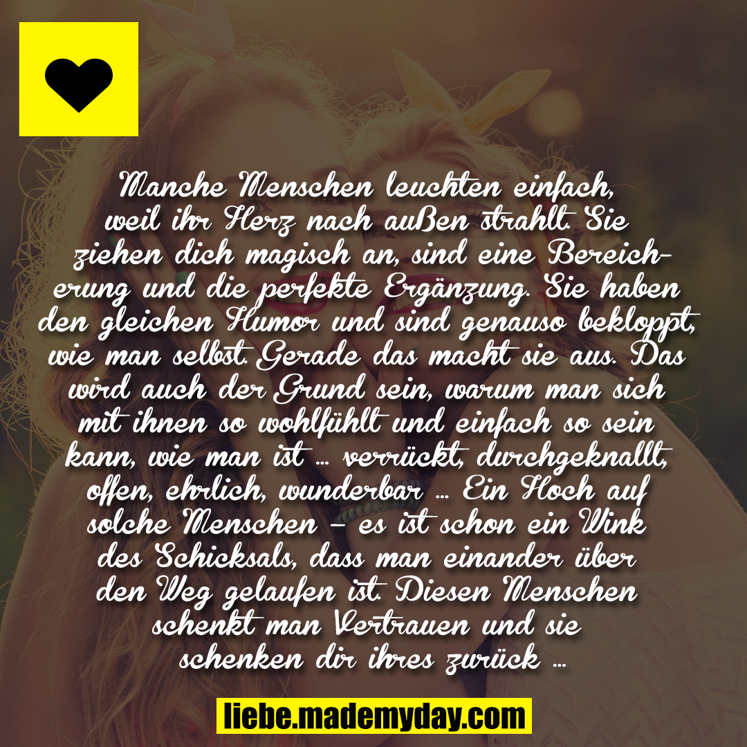 Manche Menschen leuchten einfach, weil ihr Herz nach außen strahlt. Sie ziehen dich magisch an, sind eine Bereicherung und die perfekte Ergänzung. Sie haben den gleichen Humor und sind genauso bekloppt, wie man selbst. Gerade das macht sie aus. Das wird auch der Grund sein, warum man sich mit ihnen so wohlfühlt und einfach so sein kann, wie man ist … verrückt, durchgeknallt, offen, ehrlich, wunderbar … Ein Hoch auf solche Menschen – es ist schon ein Wink des Schicksals, dass man einander über den Weg gelaufen ist. Diesen Menschen schenkt man Vertrauen und sie schenken dir ihres zurück …