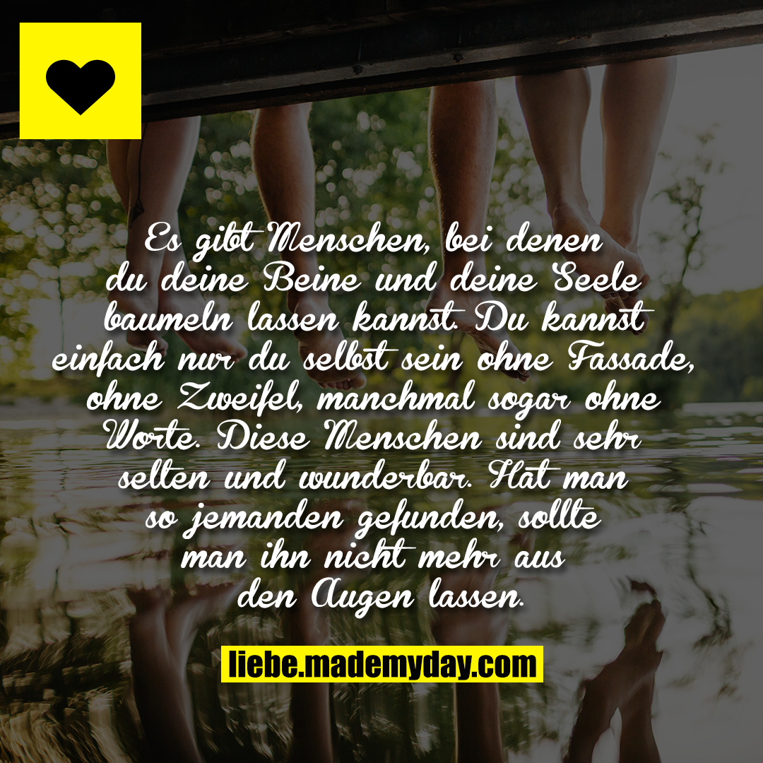 Es gibt Menschen, bei denen du deine Beine und deine Seele baumeln lassen kannst. Du kannst einfach nur du selbst sein ohne Fassade, ohne Zweifel, manchmal sogar ohne Worte. Diese Menschen sind sehr selten und wunderbar. Hat man so jemanden gefunden, sollte man ihn nicht mehr aus den Augen lassen.