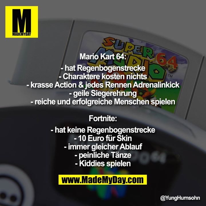 Mario Kart 64:<br />
-hat Regenbogenstrecke<br />
-Charaktere kosten nichts<br />
-krasse Action & jedes Rennen Adrenalinkick<br />
-geile Siegerehrung<br />
-reiche und erfolgreiche Menschen spielen<br />
<br />
Fortnite:<br />
-hat keine Regenbogenstrecke<br />
-10 Euro für Skin<br />
-immer gleicher Ablauf<br />
-peinliche Tänze<br />
-Kiddies spielen
