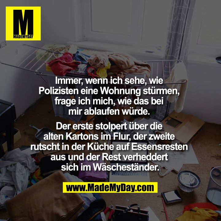 Immer, wenn ich sehe, wie Polizisten eine Wohnung stürmen, frage ich mich, wie das bei mir ablaufen würde. Der erste stolpert über die alten Kartons im Flur, der zweite rutscht in der Küche auf Essensresten aus und der Rest verheddert sich im Wäscheständer.