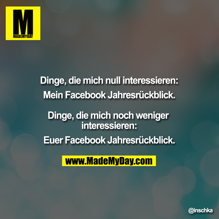 Dinge, die mich null interessieren:<br />
Mein Facebook Jahresrückblick.<br />
<br />
Dinge, die mich noch weniger interessieren:<br />
Euer Facebook Jahresrückblick.