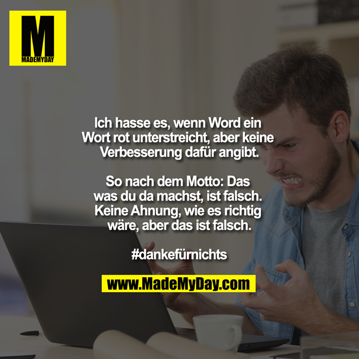 Ich hasse es, wenn Word ein Wort rot unterstreicht, aber keine Verbesserung dafür angibt.<br />
<br />
So nach dem Motto: Das was du da machst, ist falsch. Keine Ahnung, wie es richtig wäre, aber das ist falsch.<br />
<br />
#dankefürnichts