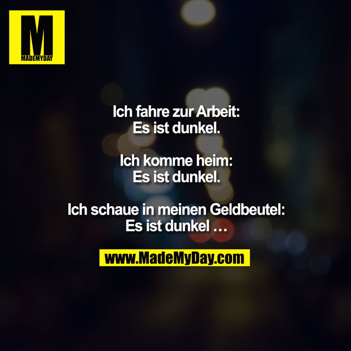 Ich fahre zur Arbeit:<br />
Es ist dunkel.<br />
<br />
Ich komme heim:<br />
Es ist dunkel.<br />
<br />
Ich schaue in meinen Geldbeutel:<br />
Es ist dunkel ...