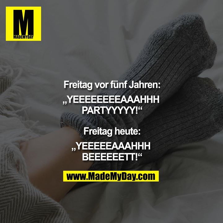 Freitag vor fünf Jahren:<br />
„YEEEEEEEEAAAHHH PARTYYYYY“<br />
<br />
Freitag heute:<br />
„YEEEEEAAAHHH BEEEEEETT!“