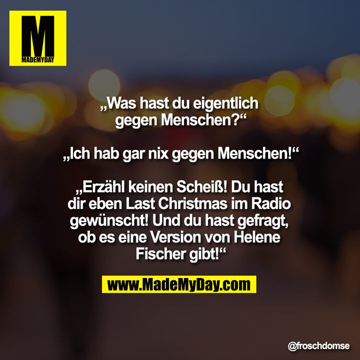 „Was hast du eigentlich gegen Menschen?“<br />
<br />
„Ich hab gar nix gegen Menschen!“<br />
<br />
„Erzähl keinen Scheiß! Du hast dir eben Last Christmas im Radio gewünscht! Und du hast gefragt, ob es eine Version von Helene Fischer gibt!“