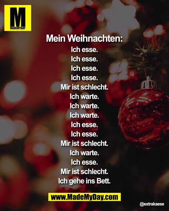 Mein Weihnachten:<br />
Ich esse.<br />
Ich esse.<br />
Ich esse.<br />
Ich esse.<br />
Mir ist schlecht.<br />
Ich warte.<br />
Ich warte.<br />
Ich warte.<br />
Ich esse.<br />
Ich esse.<br />
Mir ist schlecht.<br />
Ich warte.<br />
Ich esse.<br />
Mir ist schlecht.<br />
Ich gehe ins Bett.