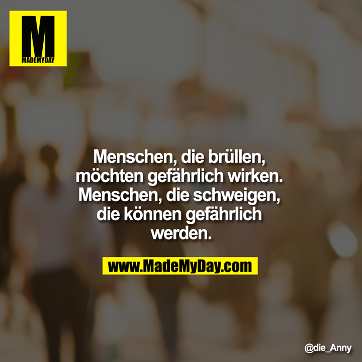 Menschen, die brüllen, möchten gefährlich wirken Menschen, die schweigen, die können gefährlich werden.