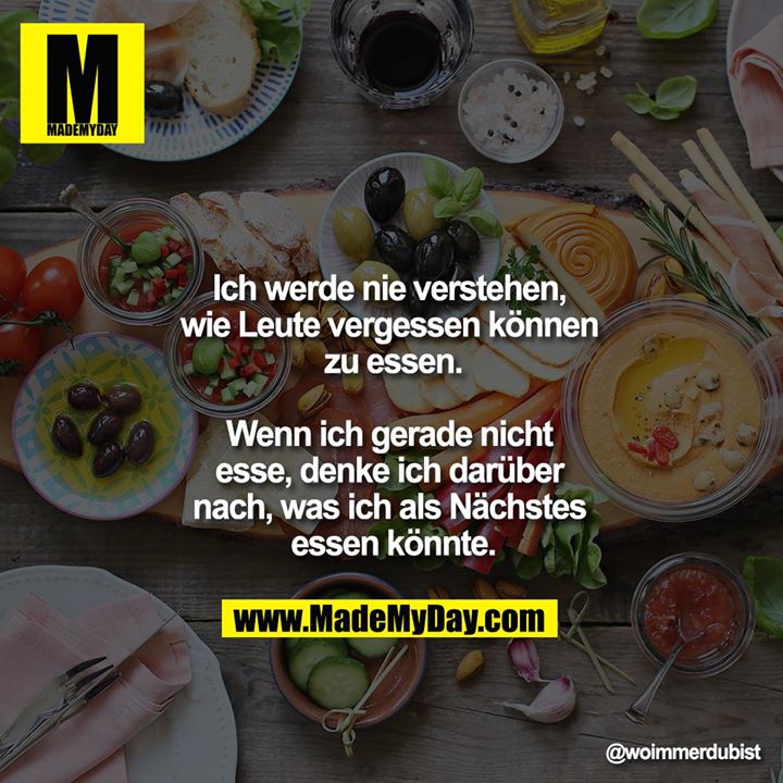 Ich werde nie verstehen, wie Leute vergessen können zu essen.<br />
<br />
Wenn ich gerade nicht esse, denke ich darüber nach, was ich als nächstes essen könnte.