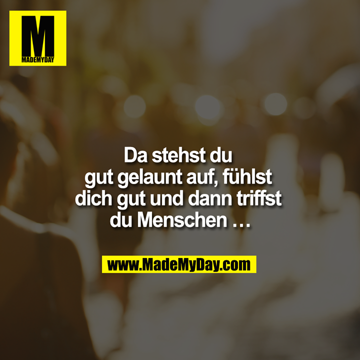 Da stehst du gut gelaunt auf, fühlst dich gut und dann triffst du Menschen ...