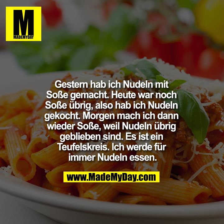 Gestern hab ich Nudeln mit Soße gemacht. Heute war noch Soße übrig, also hab ich Nudeln gekocht. <br />
Morgen mach ich dann wieder Soße, weil Nudeln übrig geblieben sind. Es ist ein Teufelskreis. Ich werde für immer Nudeln essen.<br />
